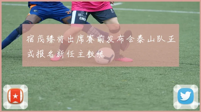 宿茂臻将出席赛前发布会泰山队正式报名新任主教练