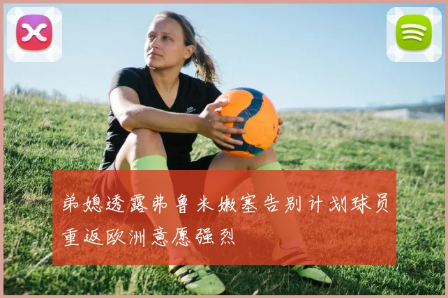 弟媳透露弗鲁米嫩塞告别计划球员重返欧洲意愿强烈