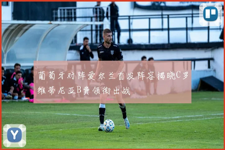 葡萄牙对阵爱尔兰首发阵容揭晓C罗维蒂尼亚B费领衔出战