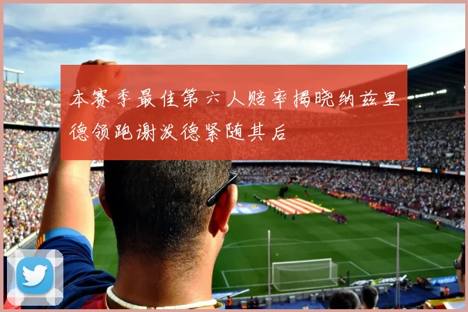 本赛季最佳第六人赔率揭晓纳兹里德领跑谢泼德紧随其后