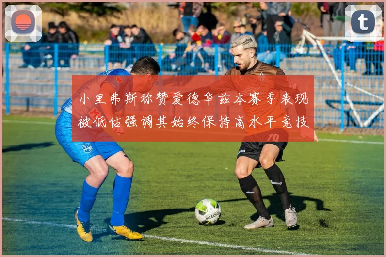 小里弗斯称赞爱德华兹本赛季表现被低估强调其始终保持高水平竞技状态