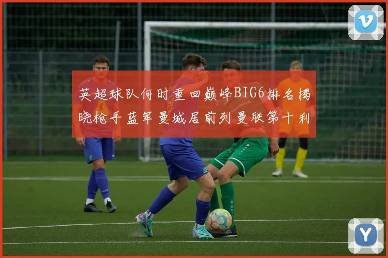 英超球队何时重回巅峰BIG6排名揭晓枪手蓝军曼城居前列曼联第十利物浦第十二