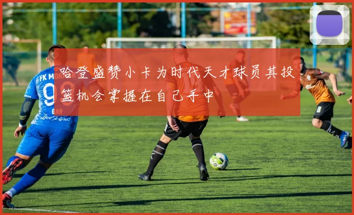 哈登盛赞小卡为时代天才球员其投篮机会掌握在自己手中