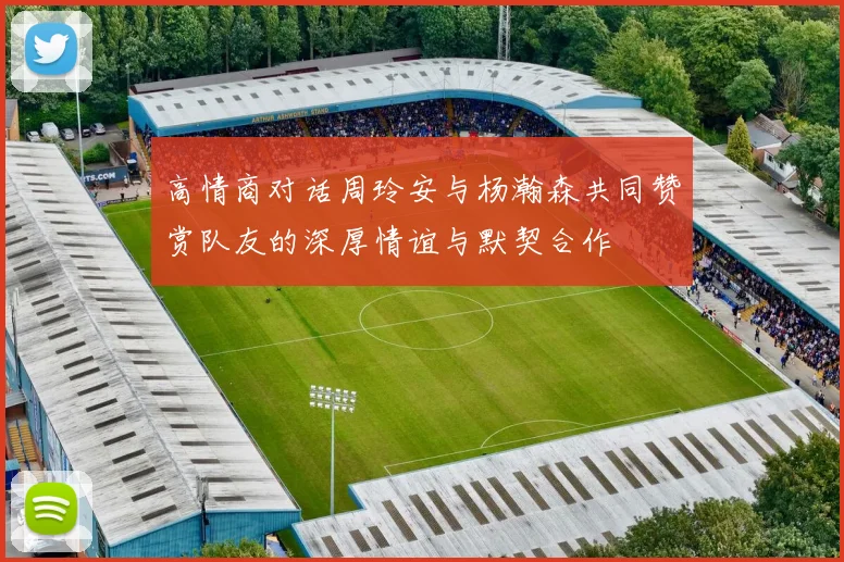 高情商对话周玲安与杨瀚森共同赞赏队友的深厚情谊与默契合作