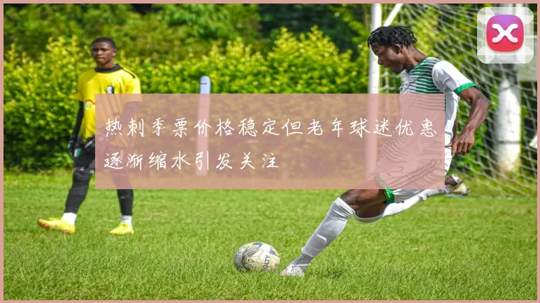 热刺季票价格稳定但老年球迷优惠逐渐缩水引发关注