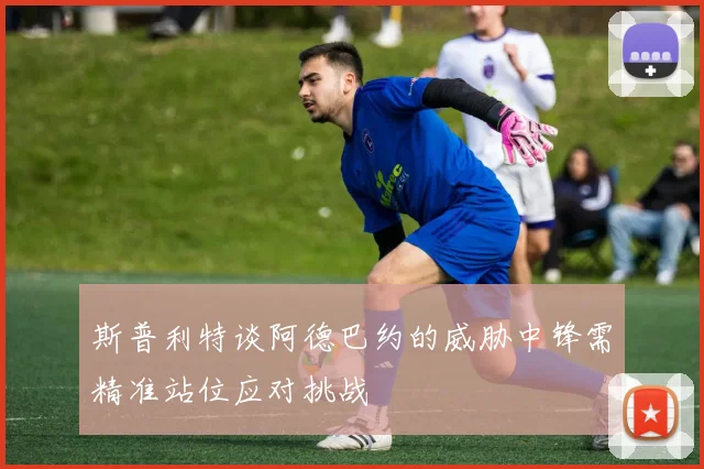 斯普利特谈阿德巴约的威胁中锋需精准站位应对挑战