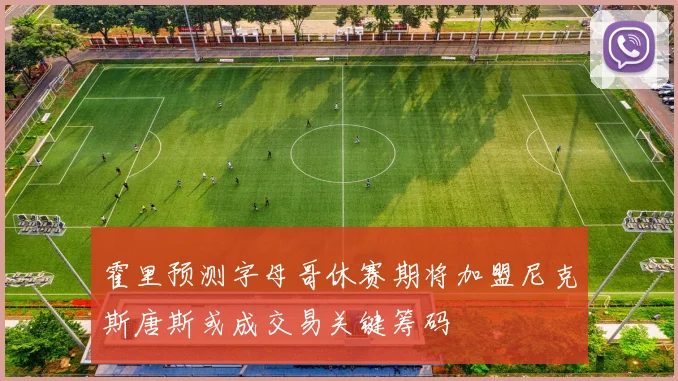 霍里预测字母哥休赛期将加盟尼克斯唐斯或成交易关键筹码