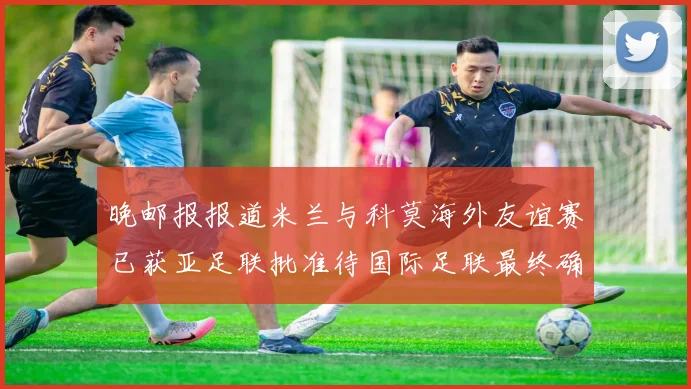 晚邮报报道米兰与科莫海外友谊赛已获亚足联批准待国际足联最终确认