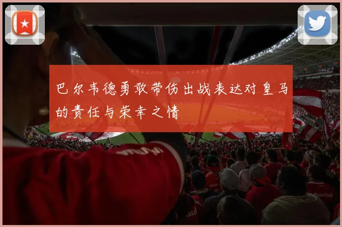 巴尔韦德勇敢带伤出战表达对皇马的责任与荣幸之情
