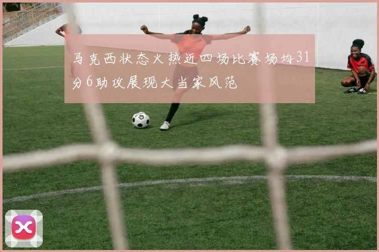 马克西状态火热近四场比赛场均31分6助攻展现大当家风范