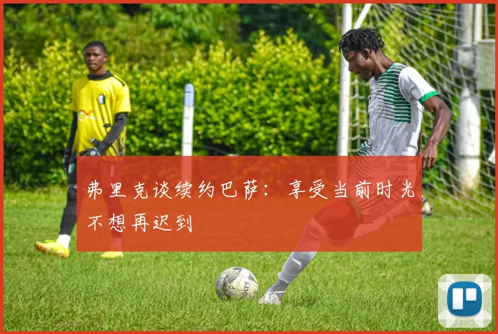 弗里克谈续约巴萨：享受当前时光不想再迟到