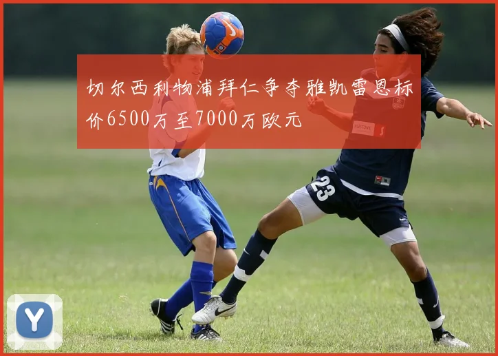 切尔西利物浦拜仁争夺雅凯雷恩标价6500万至7000万欧元