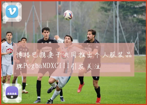 博格巴携妻子共同推出个人服装品牌PogbaMDXCIII引发关注