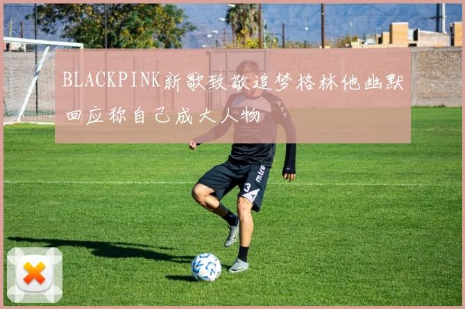 BLACKPINK新歌致敬追梦格林他幽默回应称自己成大人物