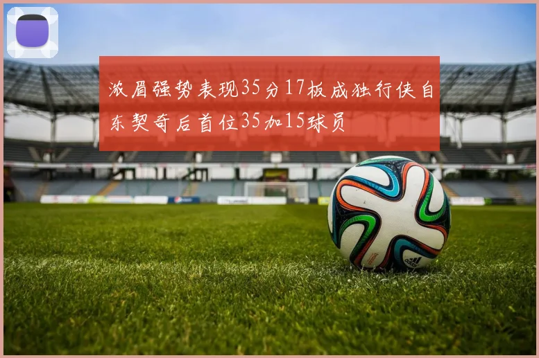 浓眉强势表现35分17板成独行侠自东契奇后首位35加15球员