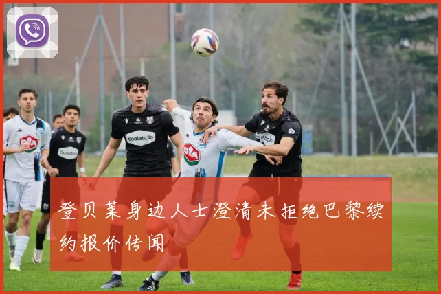 登贝莱身边人士澄清未拒绝巴黎续约报价传闻