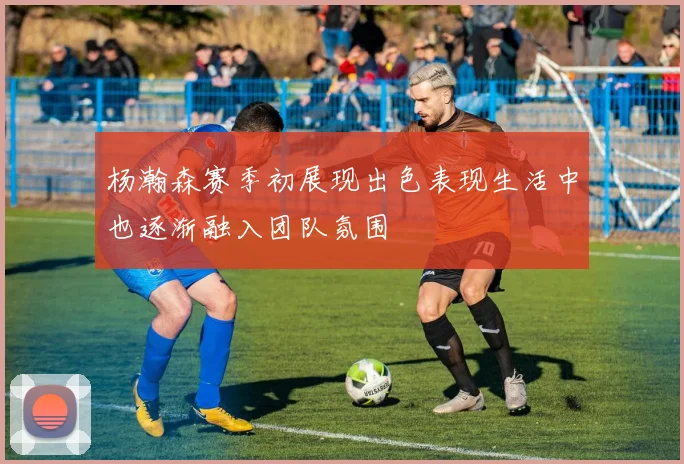 杨瀚森赛季初展现出色表现生活中也逐渐融入团队氛围