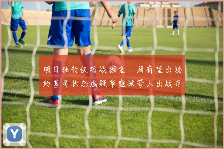 明日独行侠对战掘金濃眉有望出场约基奇状态成疑华盛顿等人出战存疑