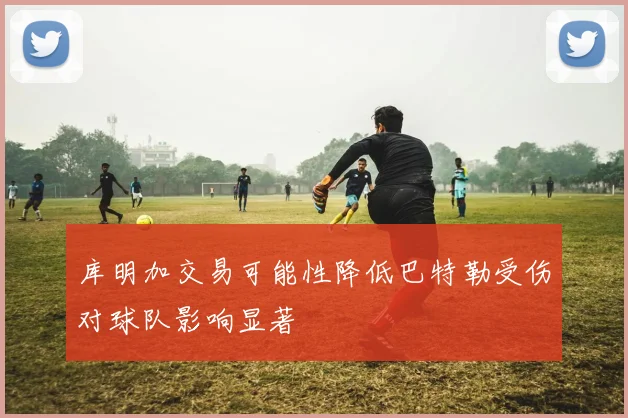 库明加交易可能性降低巴特勒受伤对球队影响显著