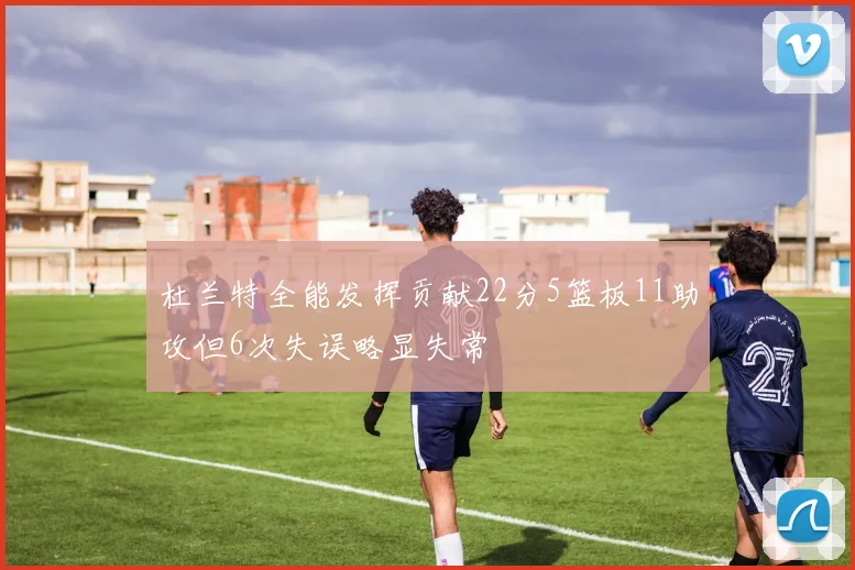 杜兰特全能发挥贡献22分5篮板11助攻但6次失误略显失常