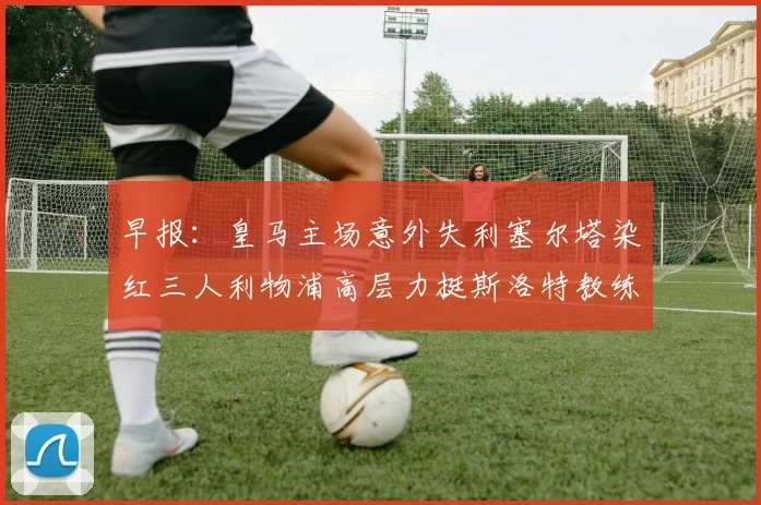 早报：皇马主场意外失利塞尔塔染红三人利物浦高层力挺斯洛特教练