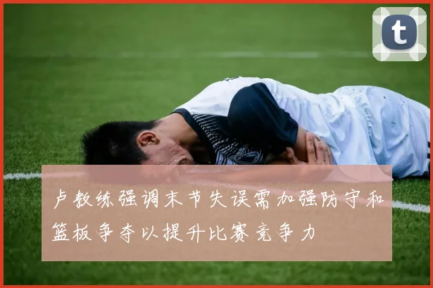 卢教练强调末节失误需加强防守和篮板争夺以提升比赛竞争力
