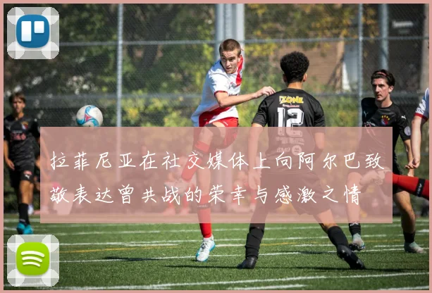 拉菲尼亚在社交媒体上向阿尔巴致敬表达曾共战的荣幸与感激之情