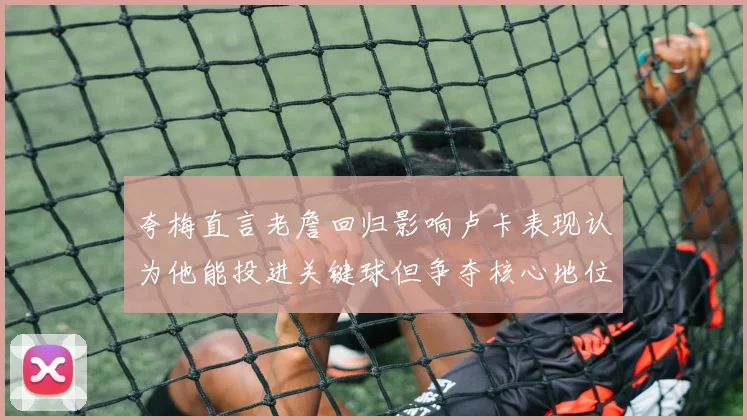 夸梅直言老詹回归影响卢卡表现认为他能投进关键球但争夺核心地位成阻碍