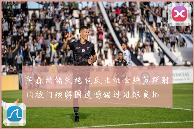 阿森纳错失绝佳反击机会热苏斯射门被门线解围遗憾错过进球良机