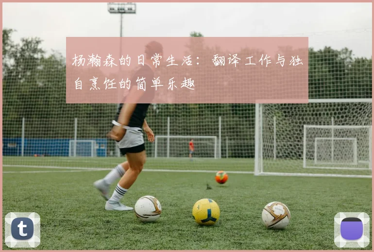 杨瀚森的日常生活：翻译工作与独自烹饪的简单乐趣