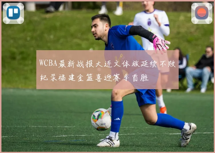 WCBA最新战报大连文体旅延续不败纪录福建金篮喜迎赛季首胜