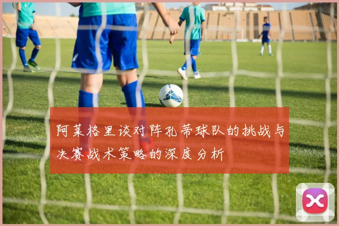 阿莱格里谈对阵孔蒂球队的挑战与决赛战术策略的深度分析