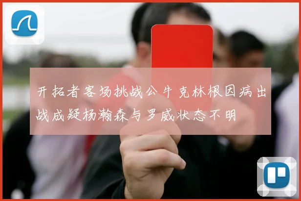 开拓者客场挑战公牛克林根因病出战成疑杨瀚森与罗威状态不明