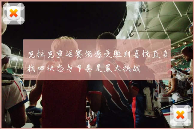 克拉克重返赛场感受胜利喜悦直言找回状态与节奏是最大挑战