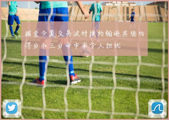 掘金今夏交易波特换约翰逊其场均得分和三分命中率令人担忧