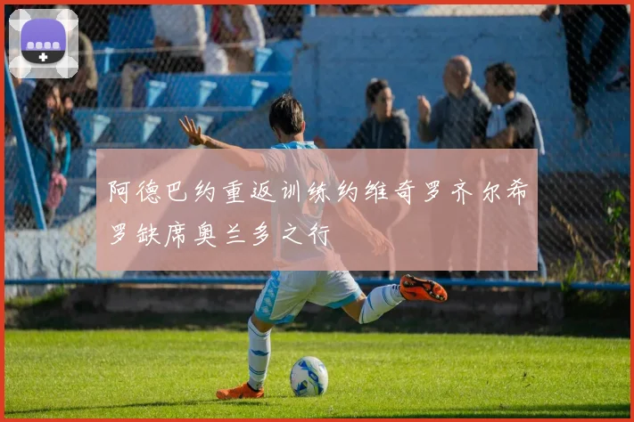 阿德巴约重返训练约维奇罗齐尔希罗缺席奥兰多之行