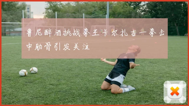 鲁尼醉酒挑战拳王卡尔扎吉一拳击中肋骨引发关注