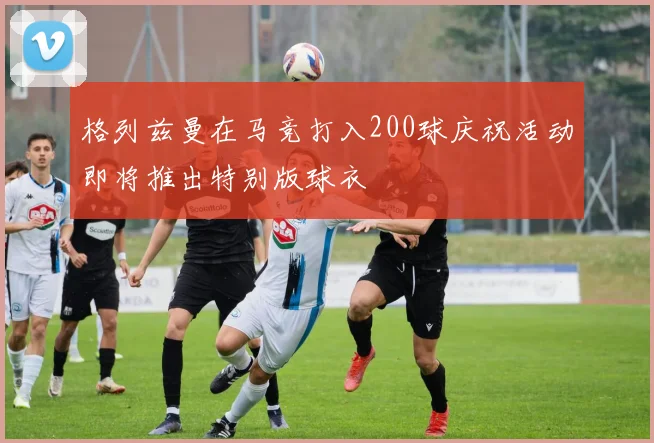 格列兹曼在马竞打入200球庆祝活动即将推出特别版球衣