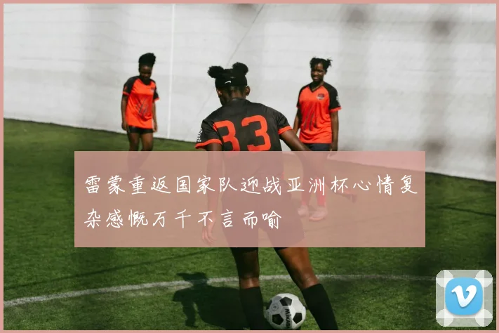雷蒙重返国家队迎战亚洲杯心情复杂感慨万千不言而喻