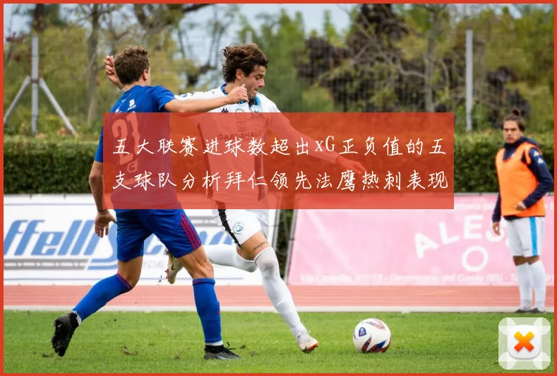 五大联赛进球数超出xG正负值的五支球队分析拜仁领先法鹰热刺表现抢眼