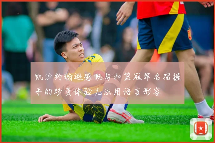 凯沙约翰逊感慨与扣篮冠军名宿握手的珍贵体验无法用语言形容
