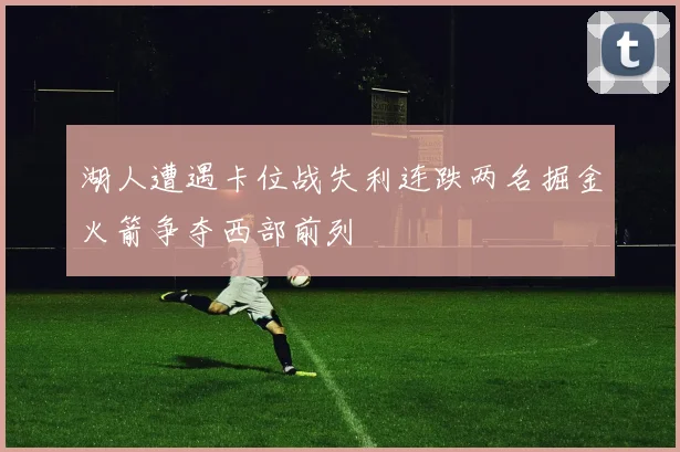 湖人遭遇卡位战失利连跌两名掘金火箭争夺西部前列