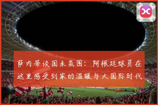 萨内蒂谈国米氛围：阿根廷球员在这里感受到家的温暖与大国际时代的传承