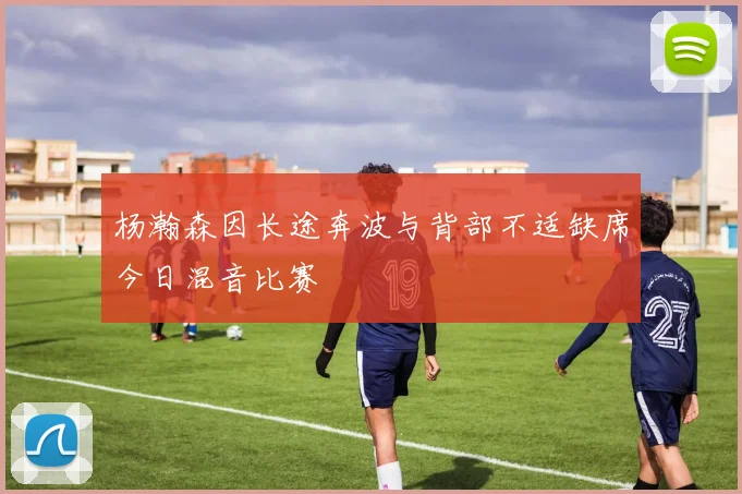 杨瀚森因长途奔波与背部不适缺席今日混音比赛