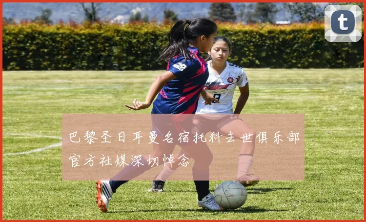 巴黎圣日耳曼名宿托科去世俱乐部官方社媒深切悼念