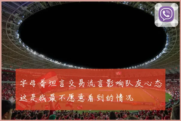 字母哥坦言交易流言影响队友心态这是我最不愿意看到的情况